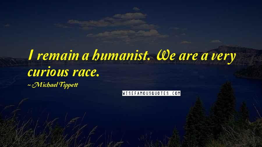 Michael Tippett quotes: I remain a humanist. We are a very curious race.