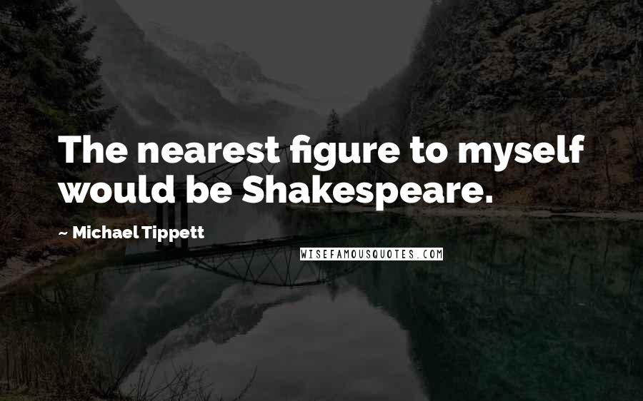 Michael Tippett quotes: The nearest figure to myself would be Shakespeare.