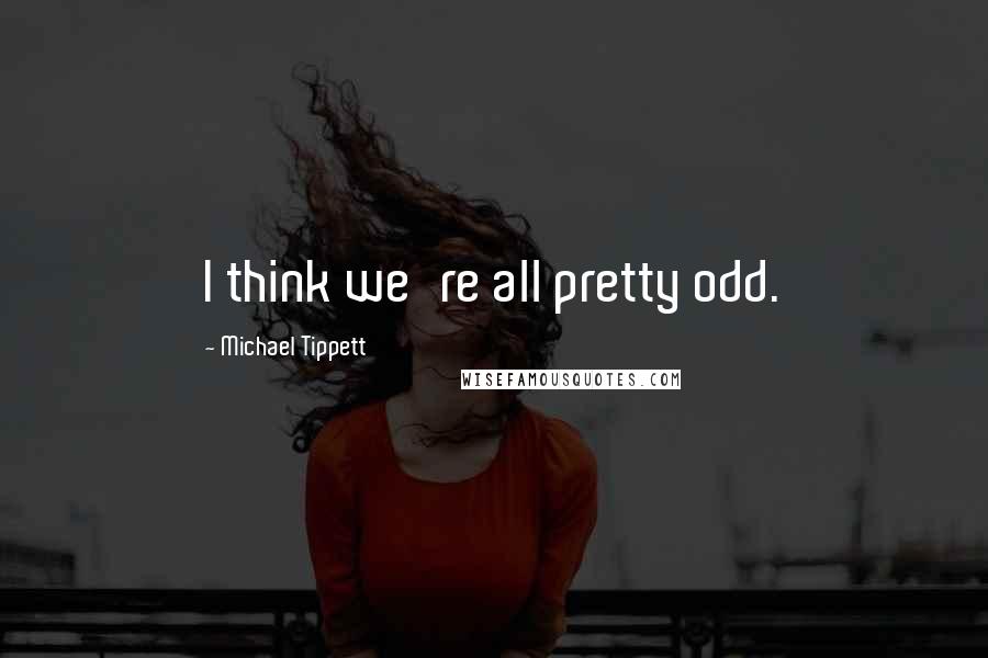 Michael Tippett quotes: I think we're all pretty odd.