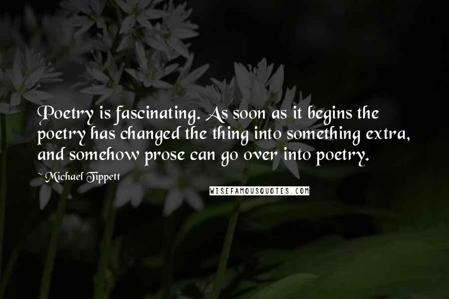 Michael Tippett quotes: Poetry is fascinating. As soon as it begins the poetry has changed the thing into something extra, and somehow prose can go over into poetry.