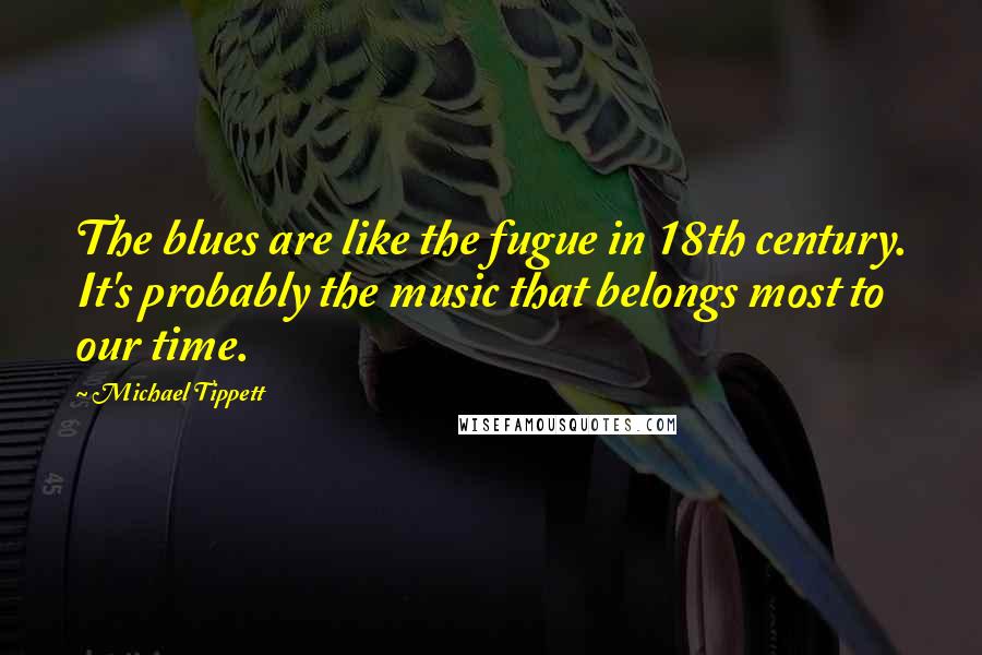 Michael Tippett quotes: The blues are like the fugue in 18th century. It's probably the music that belongs most to our time.