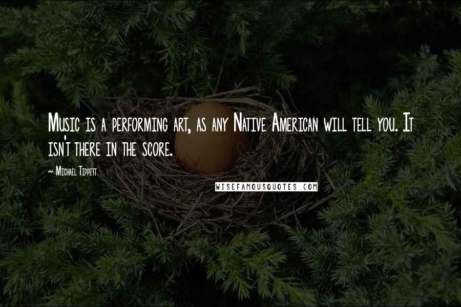 Michael Tippett quotes: Music is a performing art, as any Native American will tell you. It isn't there in the score.