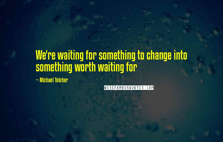 Michael Tolcher quotes: We're waiting for something to change into something worth waiting for