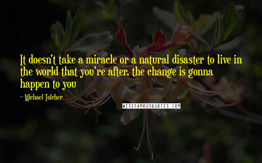 Michael Tolcher quotes: It doesn't take a miracle or a natural disaster to live in the world that you're after, the change is gonna happen to you