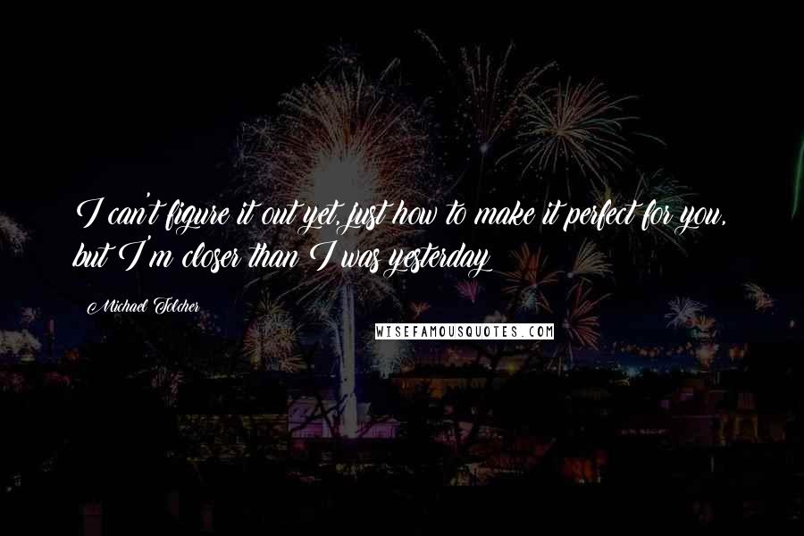 Michael Tolcher quotes: I can't figure it out yet, just how to make it perfect for you, but I'm closer than I was yesterday