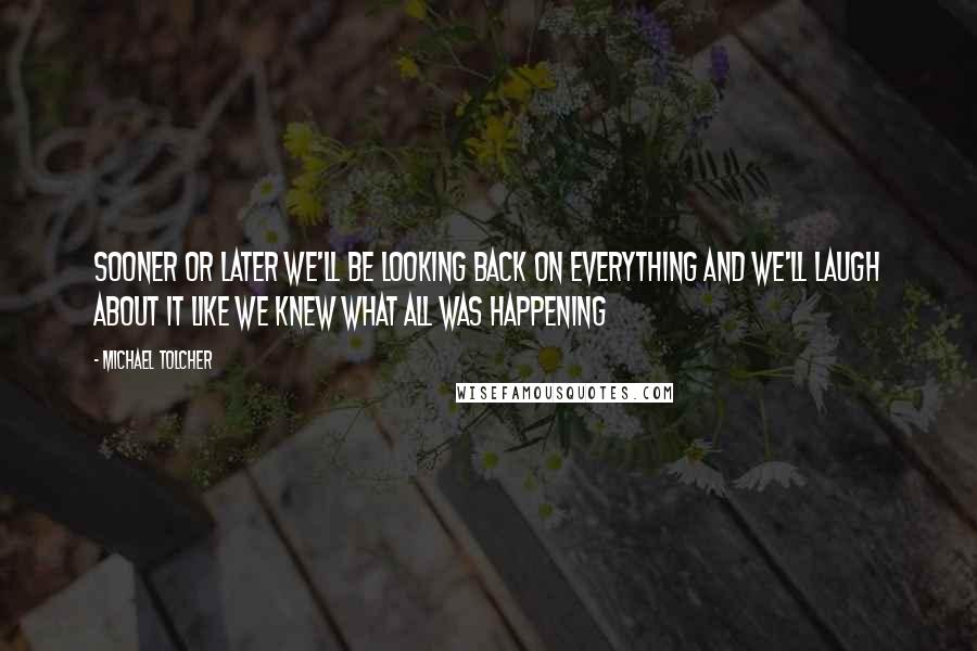 Michael Tolcher quotes: Sooner or later we'll be looking back on everything and we'll laugh about it like we knew what all was happening