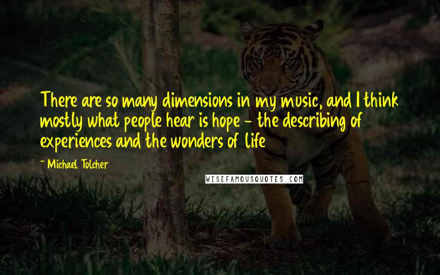 Michael Tolcher quotes: There are so many dimensions in my music, and I think mostly what people hear is hope - the describing of experiences and the wonders of life