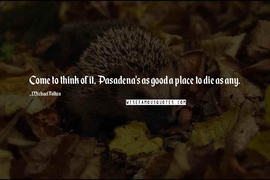 Michael Tolkin quotes: Come to think of it, Pasadena's as good a place to die as any.