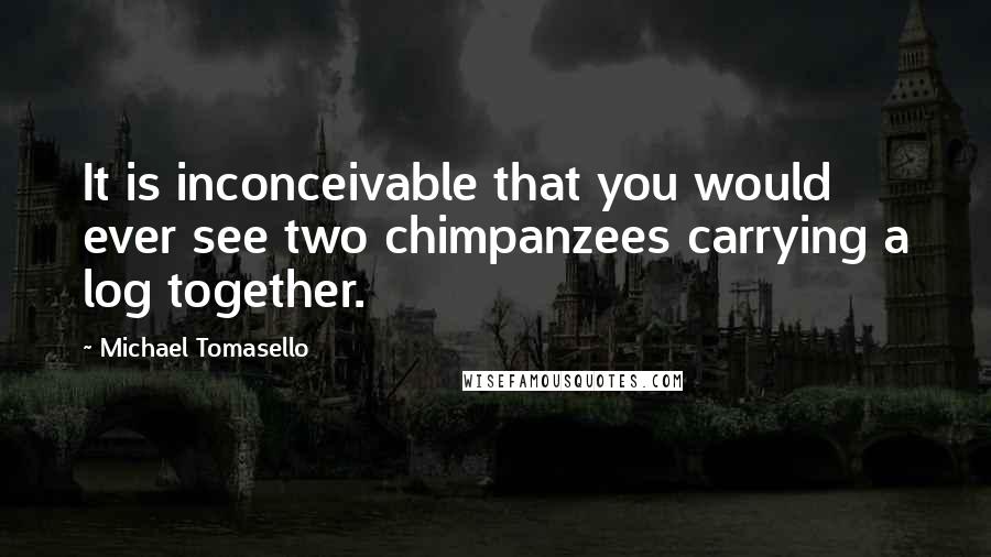 Michael Tomasello quotes: It is inconceivable that you would ever see two chimpanzees carrying a log together.