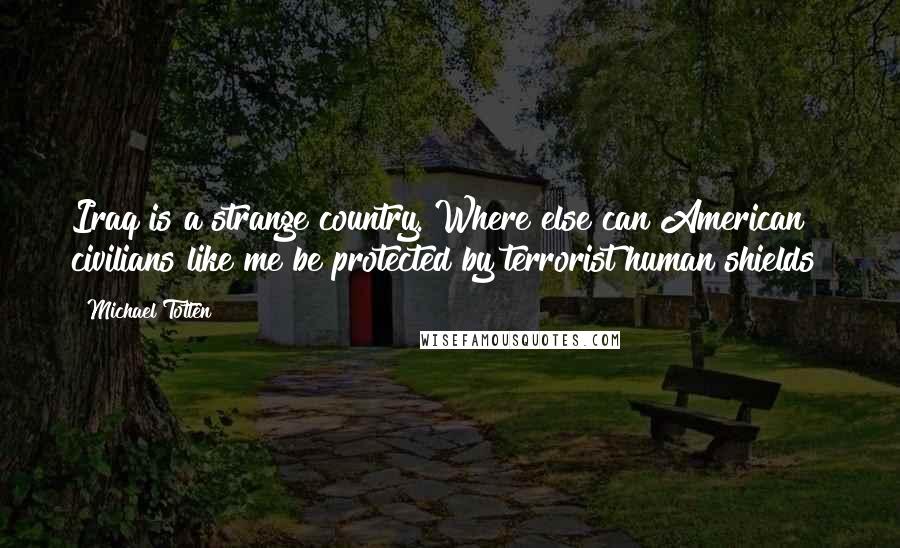 Michael Totten quotes: Iraq is a strange country. Where else can American civilians like me be protected by terrorist human shields? Michael Totten quotes: Iraq is a strange country. Where else can American civilians like me be protected by terrorist human shields?
