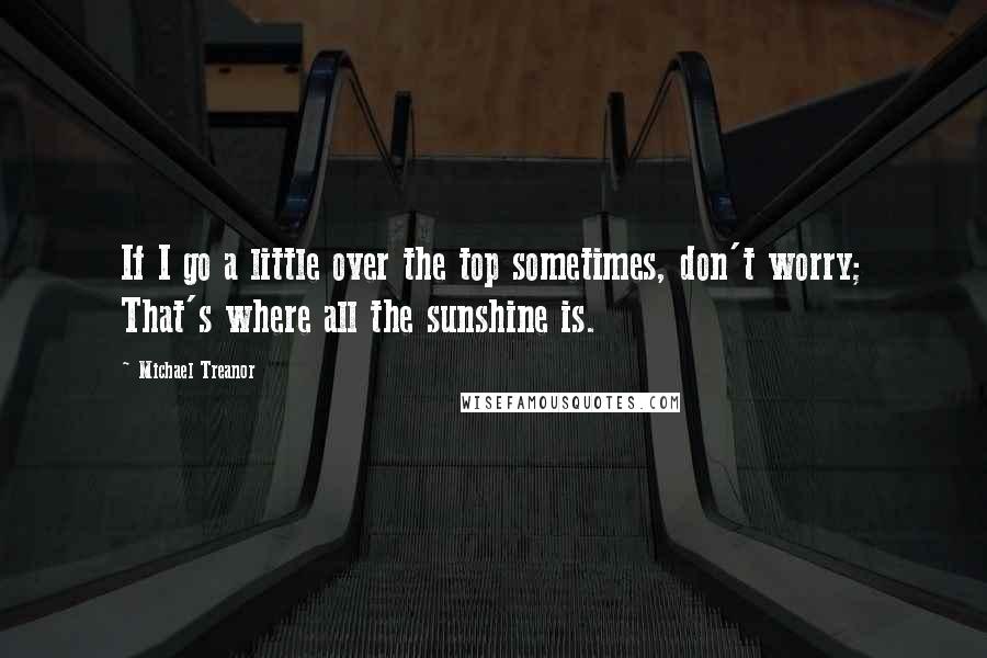 Michael Treanor quotes: If I go a little over the top sometimes, don't worry; That's where all the sunshine is.