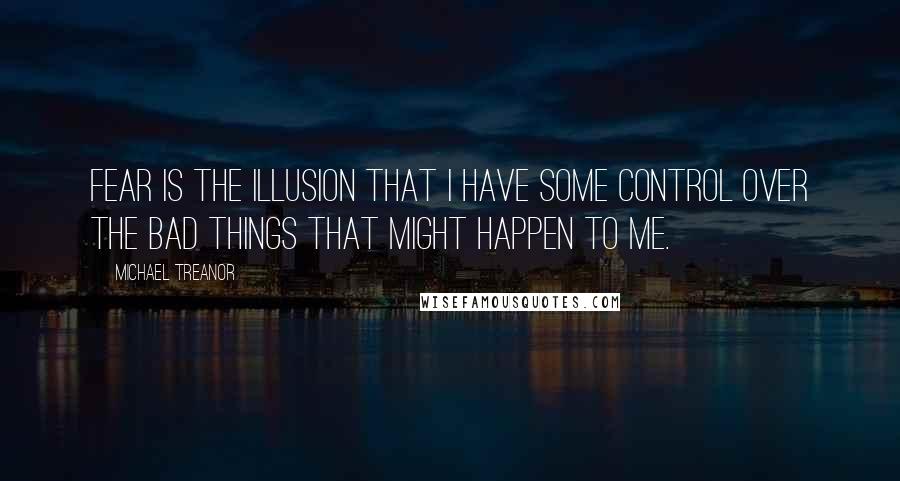Michael Treanor quotes: Fear is the illusion that I have some control over the bad things that might happen to me.