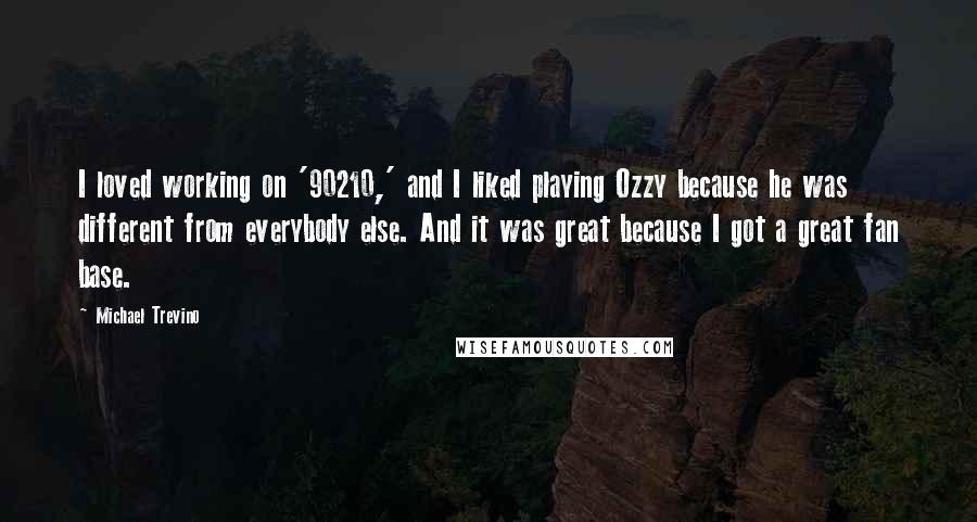 Michael Trevino quotes: I loved working on '90210,' and I liked playing Ozzy because he was different from everybody else. And it was great because I got a great fan base. Michael Trevino quotes: I loved working on '90210,' and I liked playing Ozzy because he was different from everybody else. And it was great because I got a great fan base.