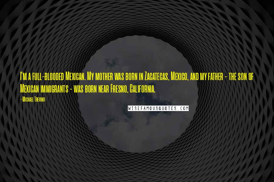 Michael Trevino quotes: I'm a full-blooded Mexican. My mother was born in Zacatecas, Mexico, and my father - the son of Mexican immigrants - was born near Fresno, California. Michael Trevino quotes: I'm a full-blooded Mexican. My mother was born in Zacatecas, Mexico, and my father - the son of Mexican immigrants - was born near Fresno, California.
