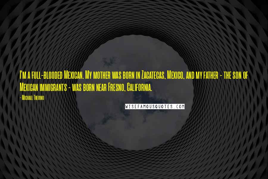 Michael Trevino quotes: I'm a full-blooded Mexican. My mother was born in Zacatecas, Mexico, and my father - the son of Mexican immigrants - was born near Fresno, California.