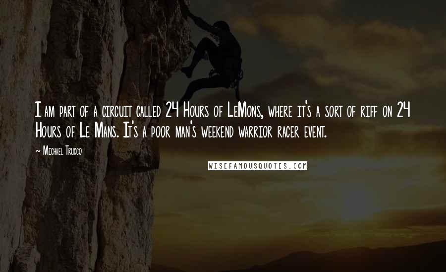 Michael Trucco quotes: I am part of a circuit called 24 Hours of LeMons, where it's a sort of riff on 24 Hours of Le Mans. It's a poor man's weekend warrior racer