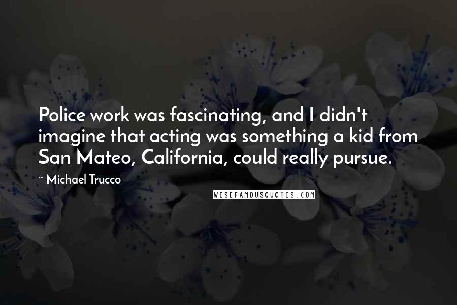 Michael Trucco quotes: Police work was fascinating, and I didn't imagine that acting was something a kid from San Mateo, California, could really pursue.