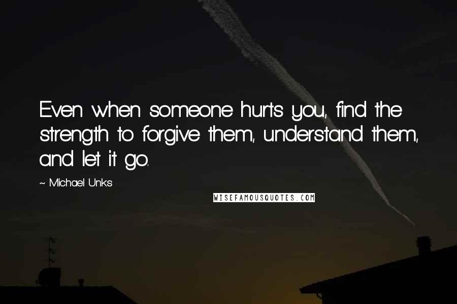 Michael Unks quotes: Even when someone hurts you, find the strength to forgive them, understand them, and let it go.