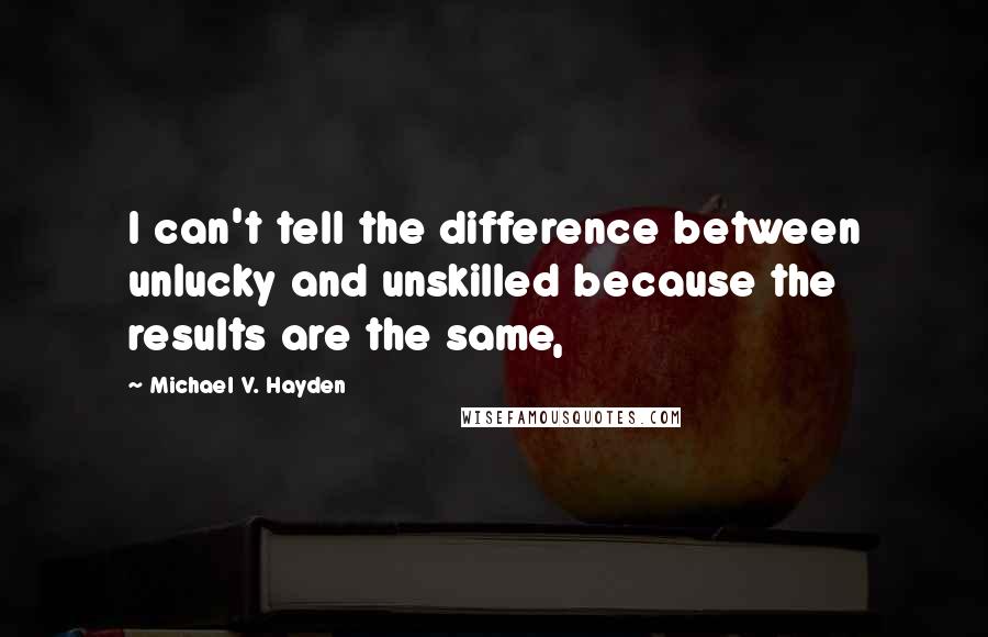 Michael V. Hayden quotes: I can't tell the difference between unlucky and unskilled because the results are the same,