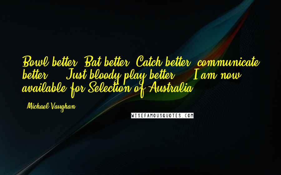 Michael Vaughan quotes: Bowl better, Bat better, Catch better, communicate better ... Just bloody play better ... I am now available for Selection of Australia..!!!!!