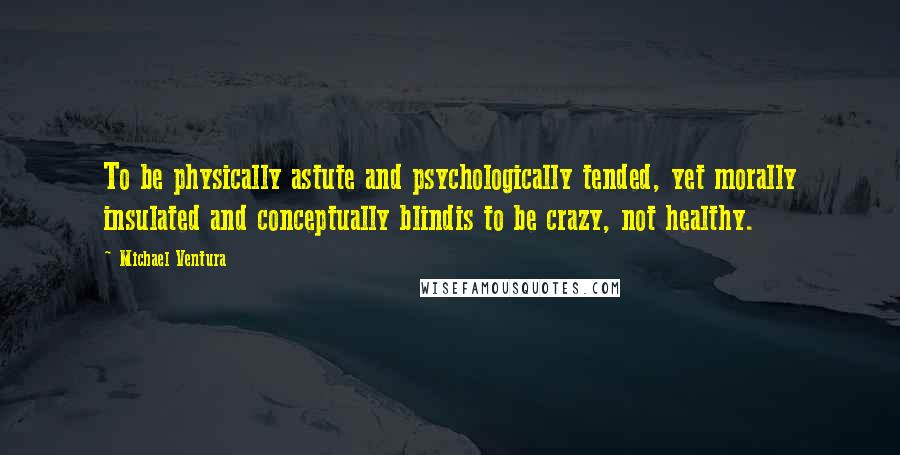 Michael Ventura quotes: To be physically astute and psychologically tended, yet morally insulated and conceptually blindis to be crazy, not healthy.