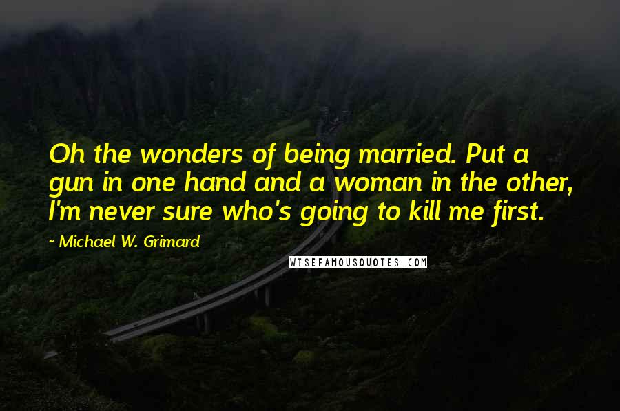 Michael W. Grimard quotes: Oh the wonders of being married. Put a gun in one hand and a woman in the other, I'm never sure who's going to kill me first.