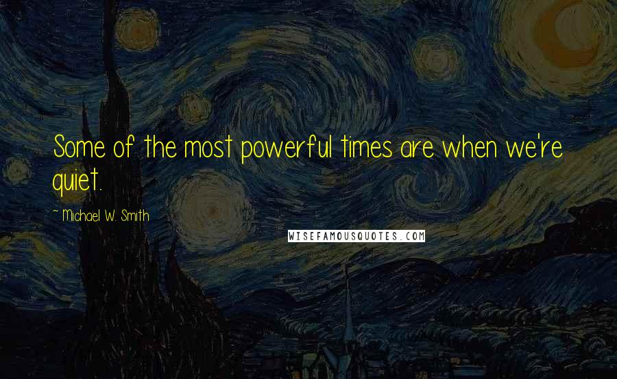 Michael W. Smith quotes: Some of the most powerful times are when we're quiet.