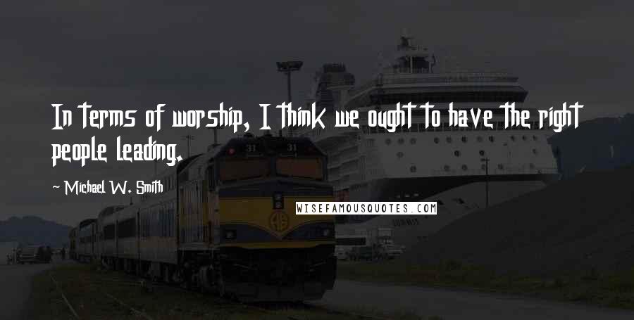 Michael W. Smith quotes: In terms of worship, I think we ought to have the right people leading.