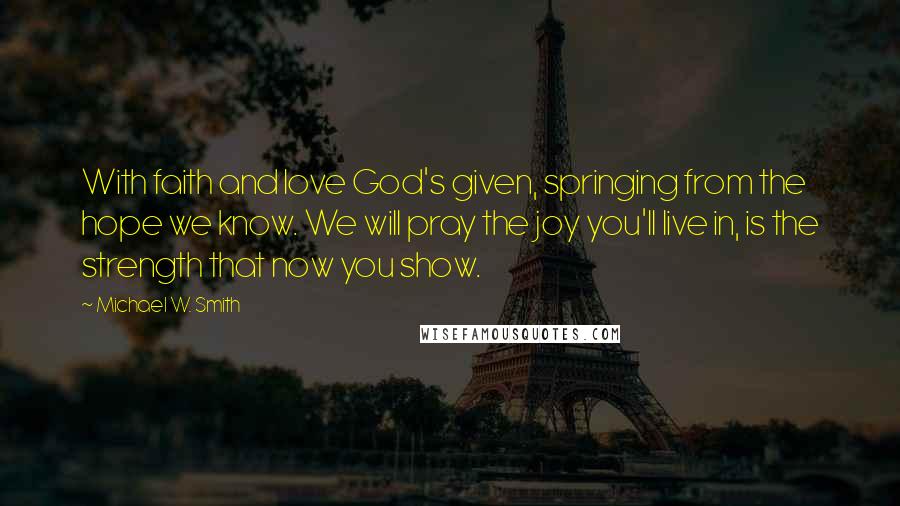 Michael W. Smith quotes: With faith and love God's given, springing from the hope we know. We will pray the joy you'll live in, is the strength that now you show.