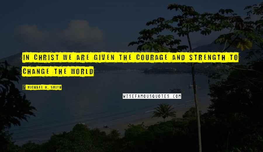 Michael W. Smith quotes: In Christ we are given the courage and strength to change the world