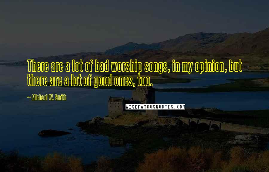 Michael W. Smith quotes: There are a lot of bad worship songs, in my opinion, but there are a lot of good ones, too.