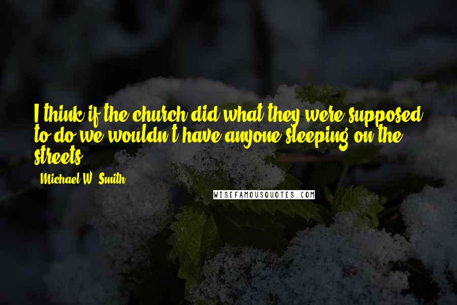 Michael W. Smith quotes: I think if the church did what they were supposed to do we wouldn't have anyone sleeping on the streets.