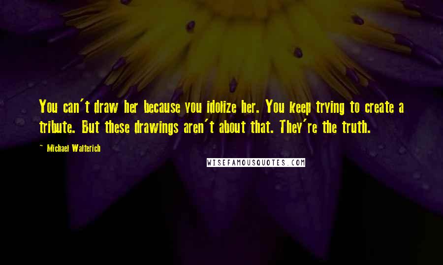 Michael Walterich quotes: You can't draw her because you idolize her. You keep trying to create a tribute. But these drawings aren't about that. They're the truth.