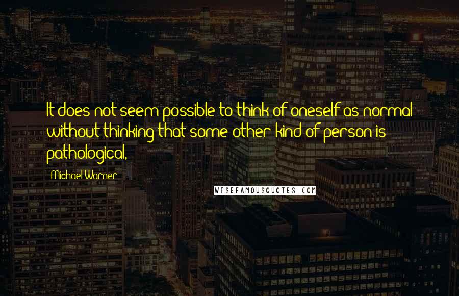 Michael Warner quotes: It does not seem possible to think of oneself as normal without thinking that some other kind of person is pathological,