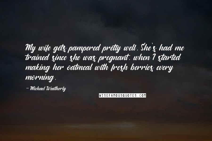 Michael Weatherly quotes: My wife gets pampered pretty well. She's had me trained since she was pregnant, when I started making her oatmeal with fresh berries every morning. Michael Weatherly quotes: My wife gets pampered pretty well. She's had me trained since she was pregnant, when I started making her oatmeal with fresh berries every morning.