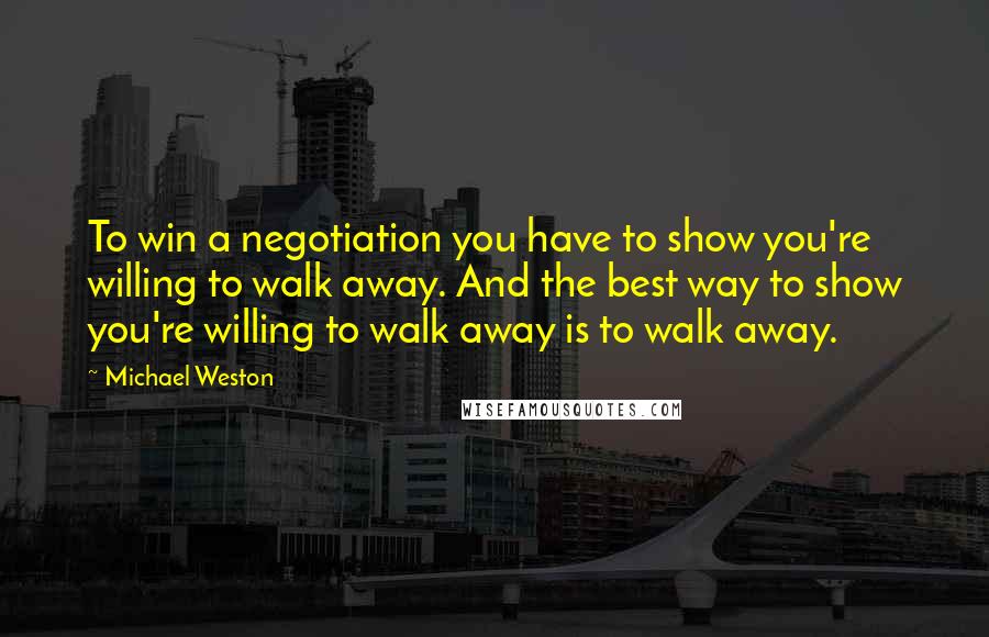 Michael Weston quotes: To win a negotiation you have to show you're willing to walk away. And the best way to show you're willing to walk away is to walk away.