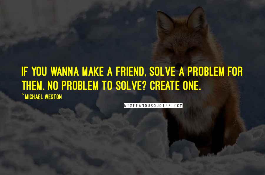 Michael Weston quotes: If you wanna make a friend, solve a problem for them. No problem to solve? Create one.
