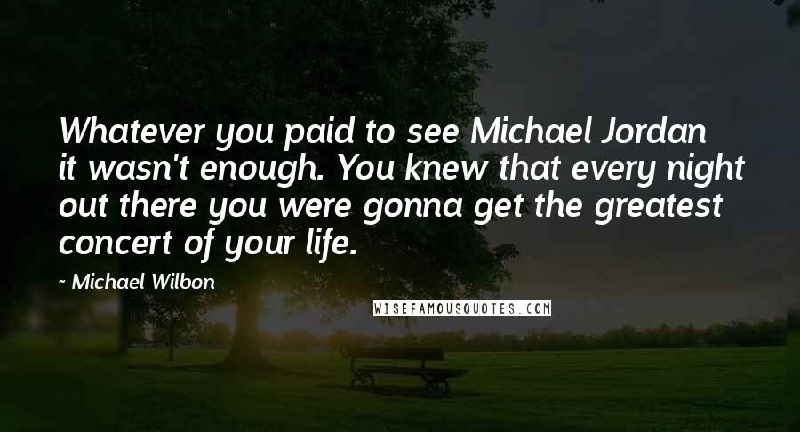 Michael Wilbon quotes: Whatever you paid to see Michael Jordan it wasn't enough. You knew that every night out there you were gonna get the greatest concert of your life. Michael Wilbon quotes: Whatever you paid to see Michael Jordan it wasn't enough. You knew that every night out there you were gonna get the greatest concert of your life.