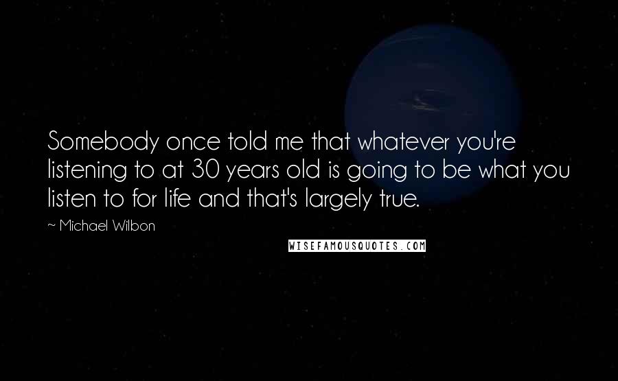 Michael Wilbon quotes: Somebody once told me that whatever you're listening to at 30 years old is going to be what you listen to for life and that's largely true.