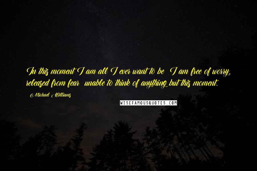 Michael Williams quotes: In this moment I am all I ever want to be; I am free of worry, released from fear; unable to think of anything but this moment. Michael Williams quotes: In this moment I am all I ever want to be; I am free of worry, released from fear; unable to think of anything but this moment.