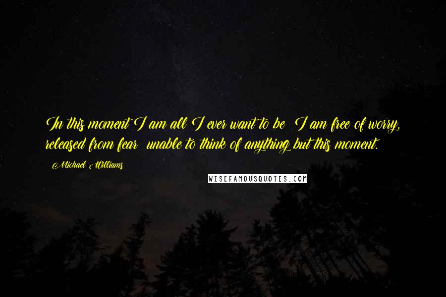 Michael Williams quotes: In this moment I am all I ever want to be; I am free of worry, released from fear; unable to think of anything but this moment.