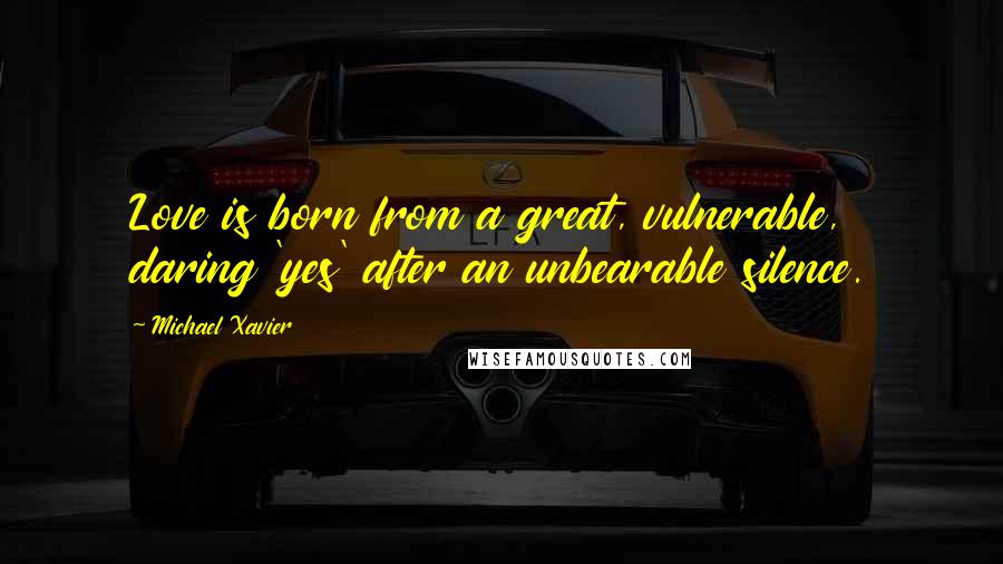 Michael Xavier quotes: Love is born from a great, vulnerable, daring 'yes' after an unbearable silence.