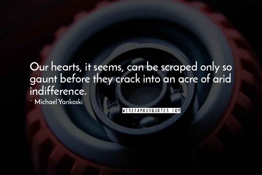 Michael Yankoski quotes: Our hearts, it seems, can be scraped only so gaunt before they crack into an acre of arid indifference.