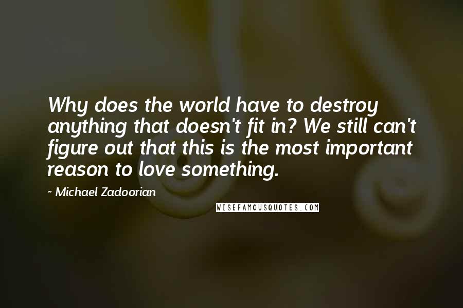 Michael Zadoorian quotes: Why does the world have to destroy anything that doesn't fit in? We still can't figure out that this is the most important reason to love something. Michael Zadoorian quotes: Why does the world have to destroy anything that doesn't fit in? We still can't figure out that this is the most important reason to love something.