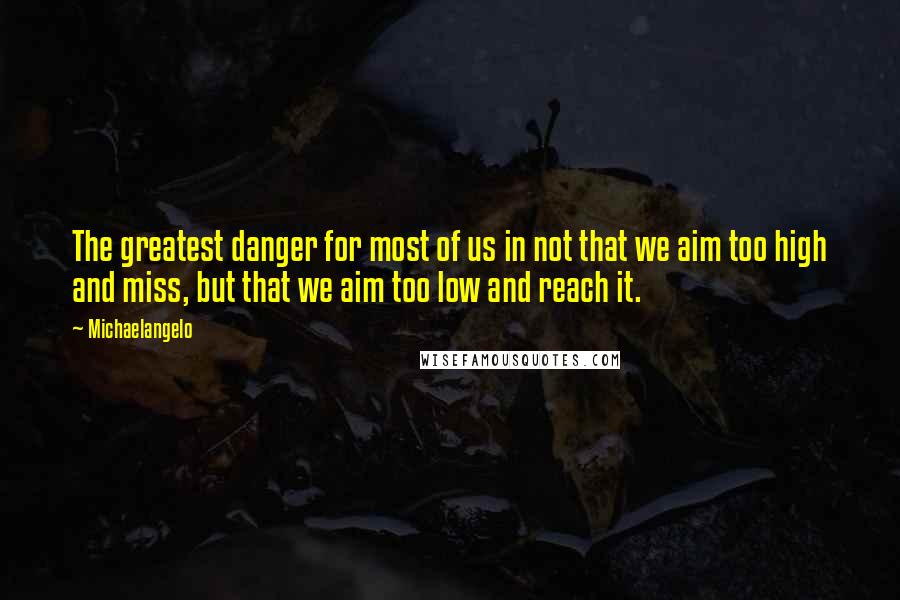 Michaelangelo quotes: The greatest danger for most of us in not that we aim too high and miss, but that we aim too low and reach it.