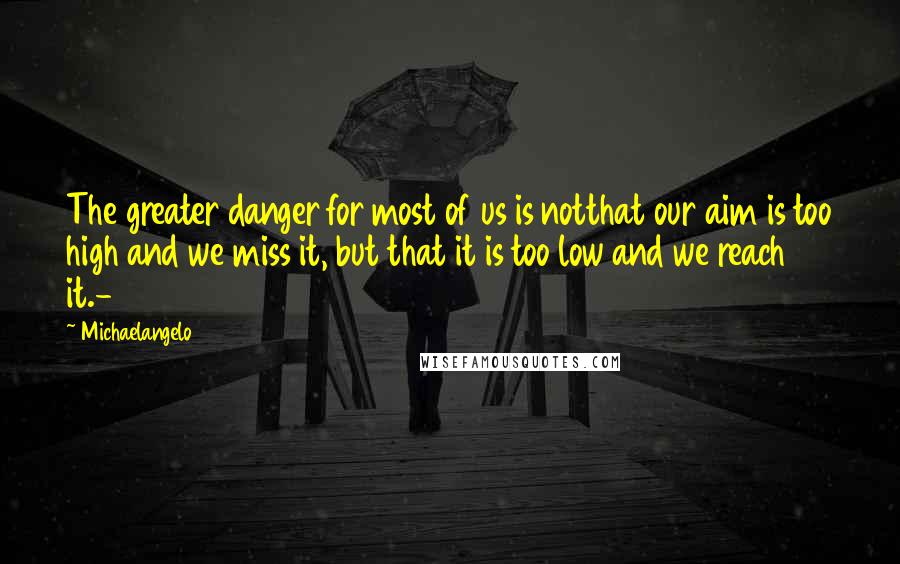 Michaelangelo quotes: The greater danger for most of us is notthat our aim is too high and we miss it, but that it is too low and we reach it.-