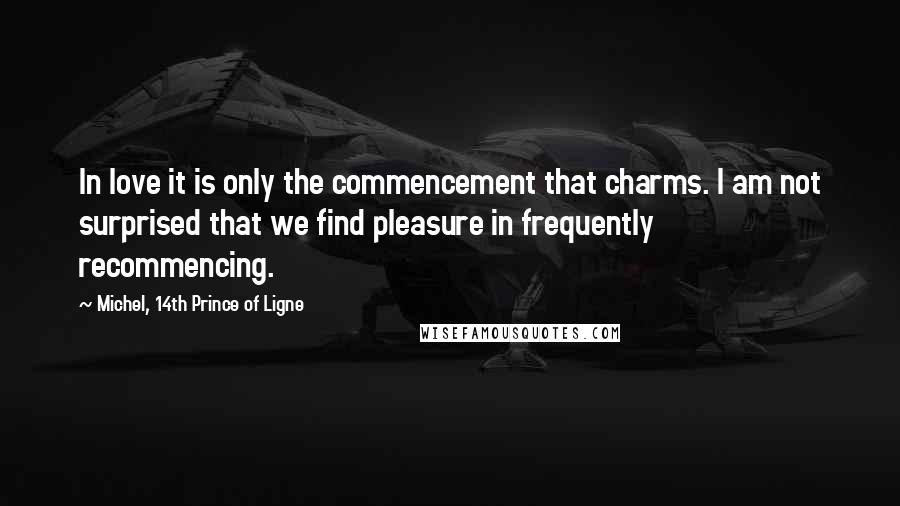 Michel, 14th Prince Of Ligne quotes: In love it is only the commencement that charms. I am not surprised that we find pleasure in frequently recommencing. Michel, 14th Prince Of Ligne quotes: In love it is only the commencement that charms. I am not surprised that we find pleasure in frequently recommencing.