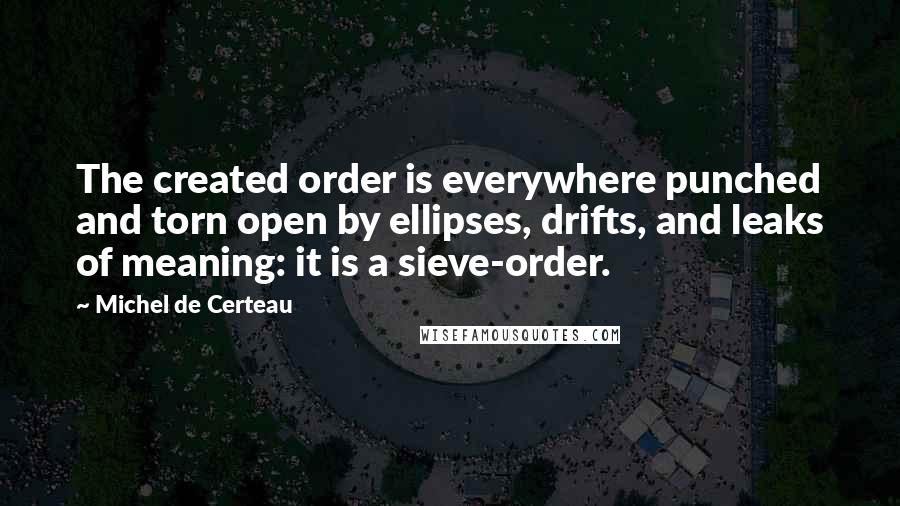 Michel De Certeau quotes: The created order is everywhere punched and torn open by ellipses, drifts, and leaks of meaning: it is a sieve-order. Michel De Certeau quotes: The created order is everywhere punched and torn open by ellipses, drifts, and leaks of meaning: it is a sieve-order.