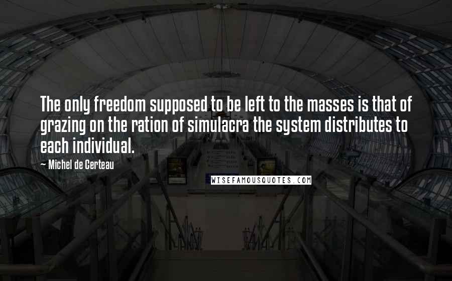 Michel De Certeau quotes: The only freedom supposed to be left to the masses is that of grazing on the ration of simulacra the system distributes to each individual.