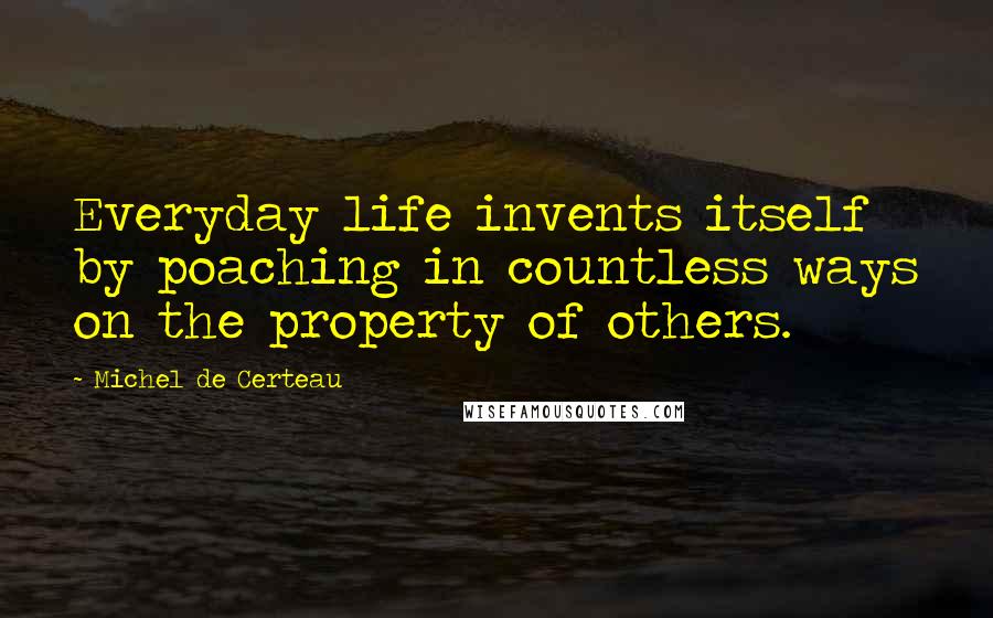 Michel De Certeau quotes: Everyday life invents itself by poaching in countless ways on the property of others.